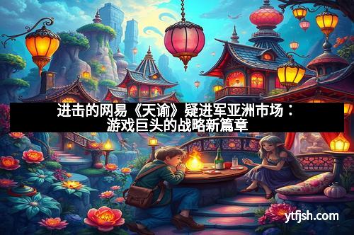 进击的网易《天谕》疑进军亚洲市场：游戏巨头的战略新篇章